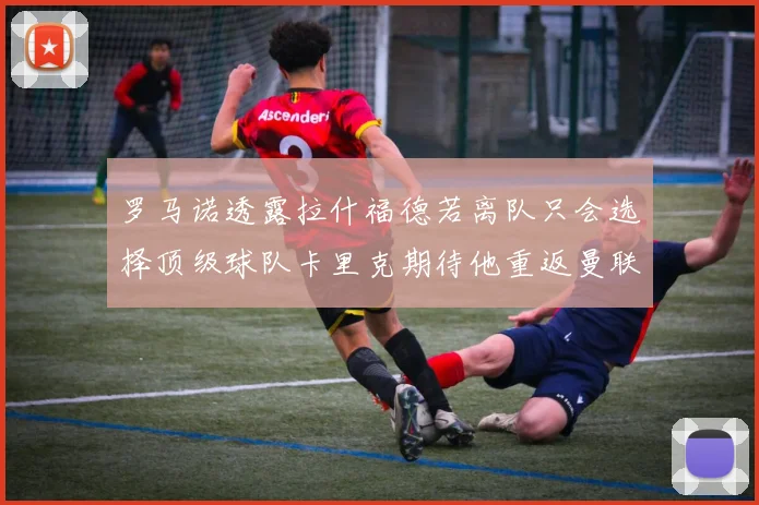 罗马诺透露拉什福德若离队只会选择顶级球队卡里克期待他重返曼联
