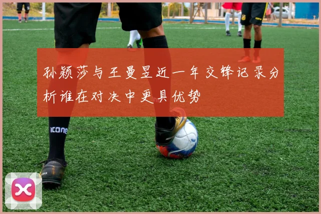 孙颖莎与王曼昱近一年交锋记录分析谁在对决中更具优势
