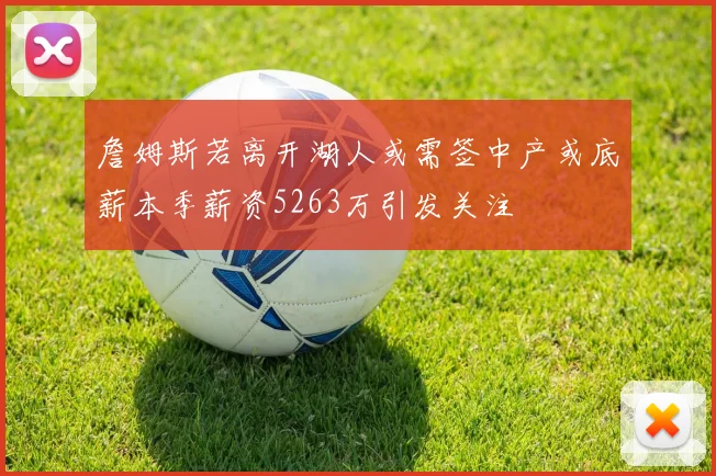 詹姆斯若离开湖人或需签中产或底薪本季薪资5263万引发关注