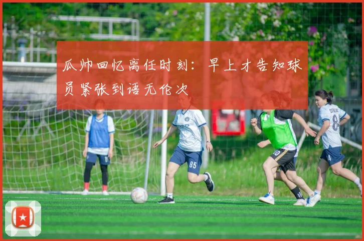 瓜帅回忆离任时刻：早上才告知球员紧张到语无伦次