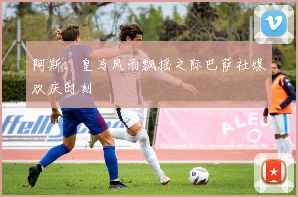 阿斯：皇马风雨飘摇之际巴萨社媒欢庆时刻