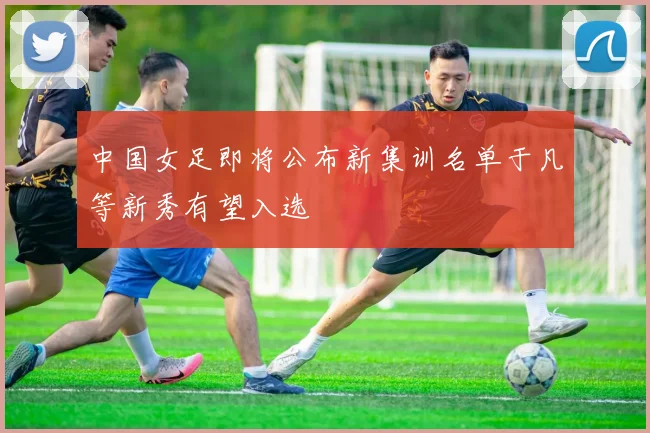 中国女足即将公布新集训名单于凡等新秀有望入选