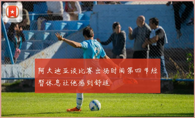 阿夫迪亚谈比赛出场时间第四节短暂休息让他感到舒适