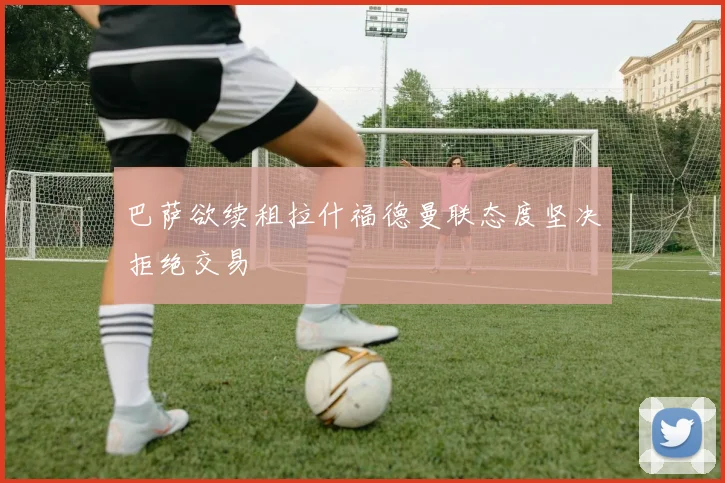 巴萨欲续租拉什福德曼联态度坚决拒绝交易
