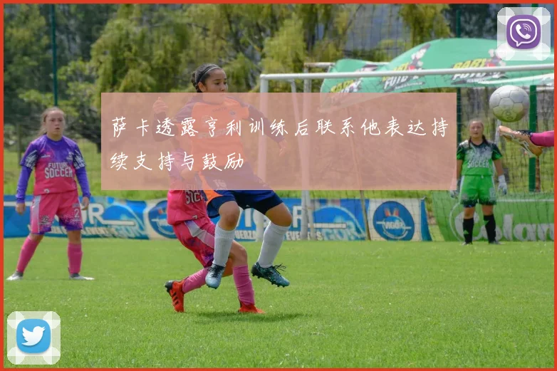 萨卡透露亨利训练后联系他表达持续支持与鼓励