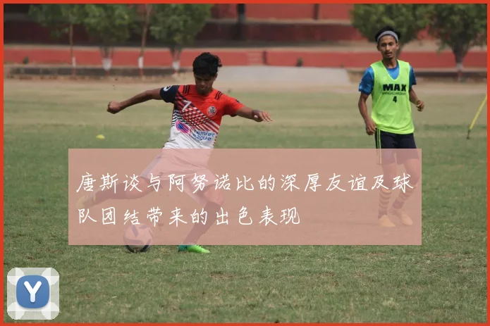 唐斯谈与阿努诺比的深厚友谊及球队团结带来的出色表现