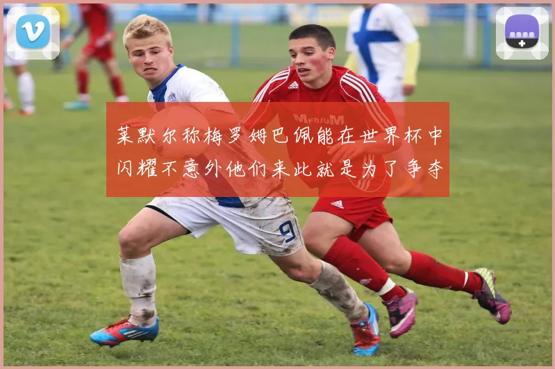莱默尔称梅罗姆巴佩能在世界杯中闪耀不意外他们来此就是为了争夺最佳球员