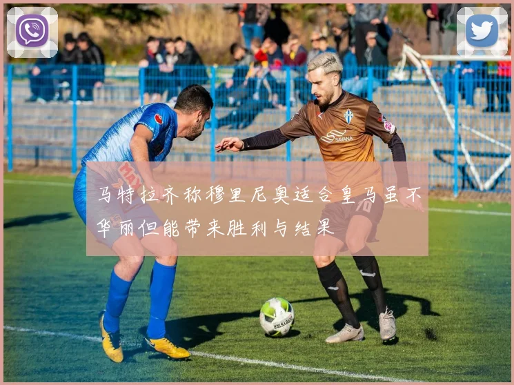 马特拉齐称穆里尼奥适合皇马虽不华丽但能带来胜利与结果