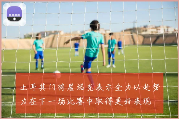 土耳其门将居诺克表示全力以赴努力在下一场比赛中取得更好表现