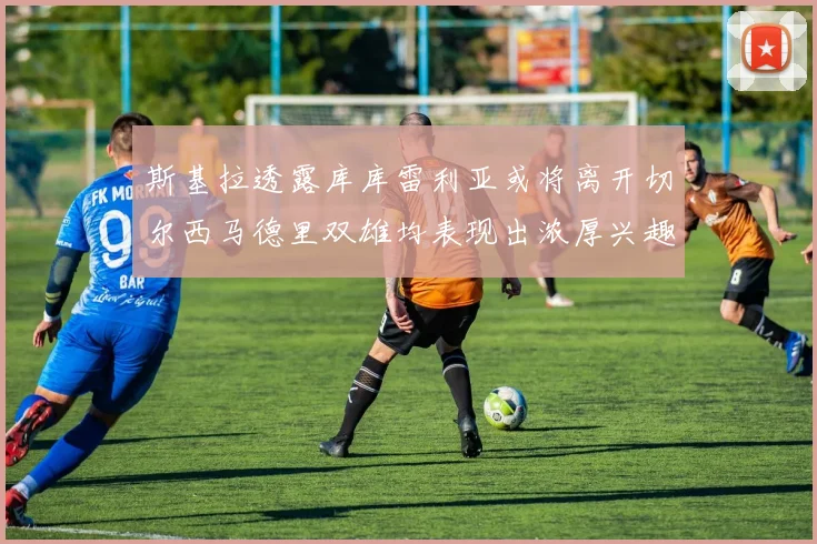 斯基拉透露库库雷利亚或将离开切尔西马德里双雄均表现出浓厚兴趣