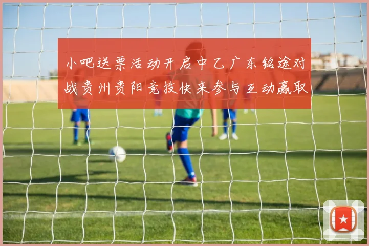 小吧送票活动开启中乙广东铭途对战贵州贵阳竞技快来参与互动赢取球票