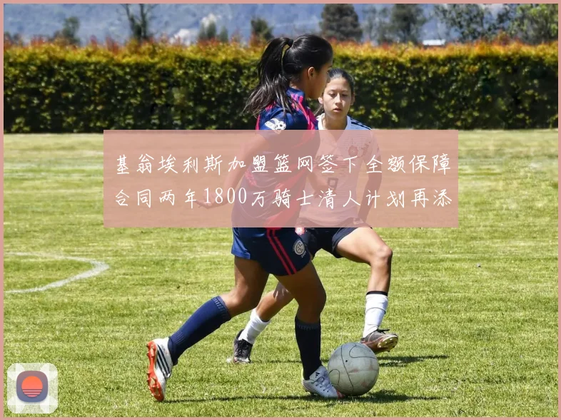 基翁埃利斯加盟篮网签下全额保障合同两年1800万骑士清人计划再添新动态