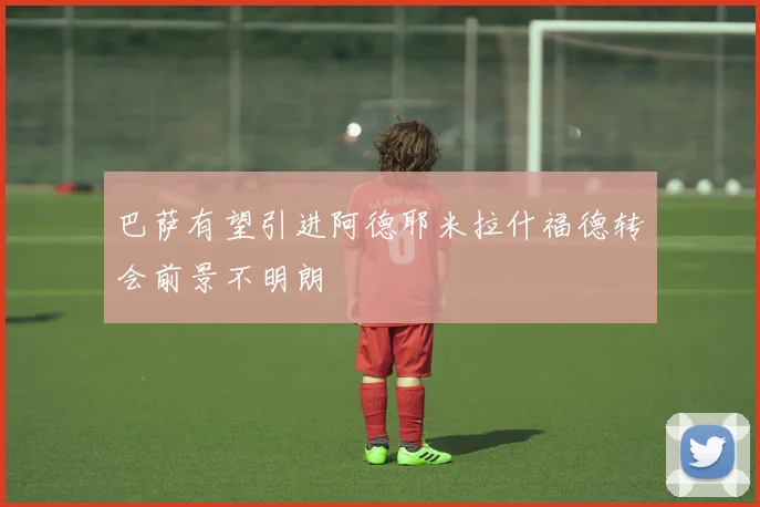巴萨有望引进阿德耶米拉什福德转会前景不明朗
