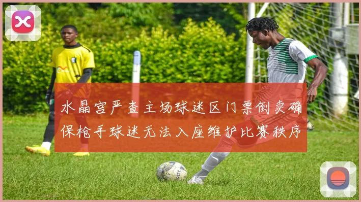 水晶宫严查主场球迷区门票倒卖确保枪手球迷无法入座维护比赛秩序